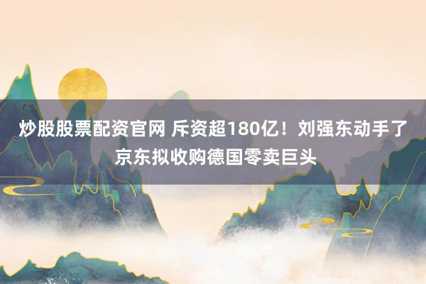 炒股股票配资官网 斥资超180亿！刘强东动手了 京东拟收购德国零卖巨头