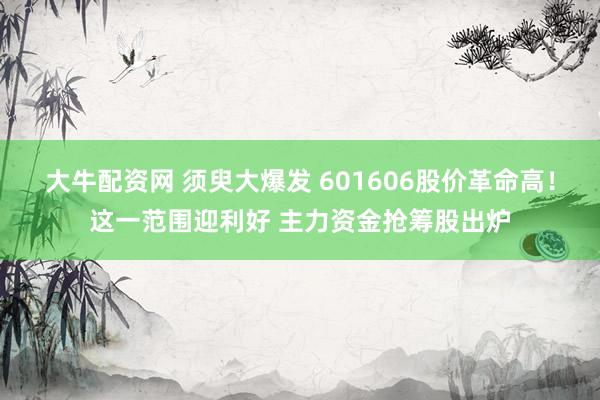 大牛配资网 须臾大爆发 601606股价革命高！这一范围迎利好 主力资金抢筹股出炉