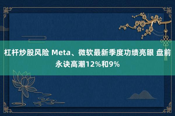 杠杆炒股风险 Meta、微软最新季度功绩亮眼 盘前永诀高潮12%和9%
