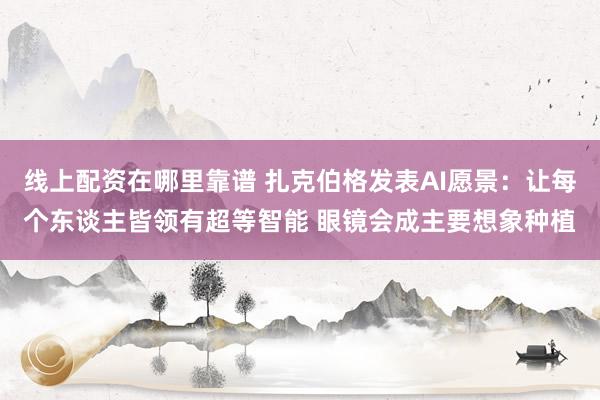 线上配资在哪里靠谱 扎克伯格发表AI愿景：让每个东谈主皆领有超等智能 眼镜会成主要想象种植