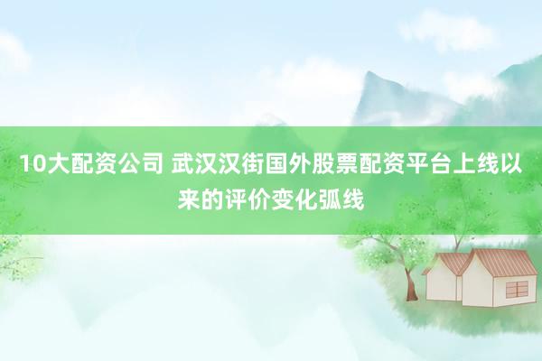 10大配资公司 武汉汉街国外股票配资平台上线以来的评价变化弧线