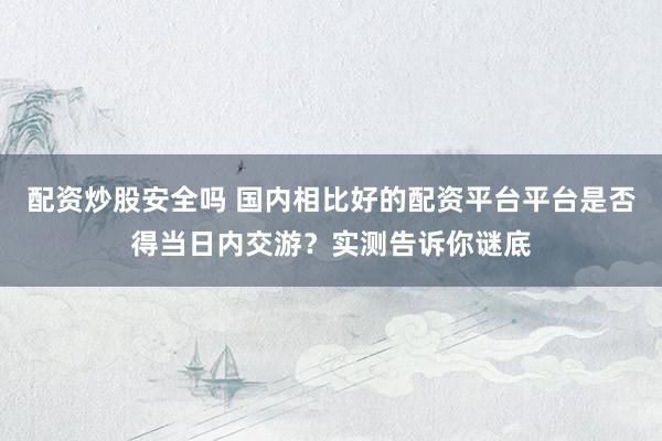 配资炒股安全吗 国内相比好的配资平台平台是否得当日内交游？实测告诉你谜底