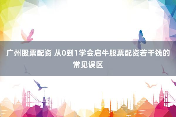 广州股票配资 从0到1学会启牛股票配资若干钱的常见误区