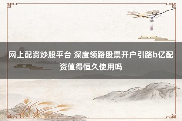 网上配资炒股平台 深度领路股票开户引路b亿配资值得恒久使用吗