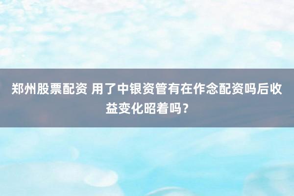 郑州股票配资 用了中银资管有在作念配资吗后收益变化昭着吗？
