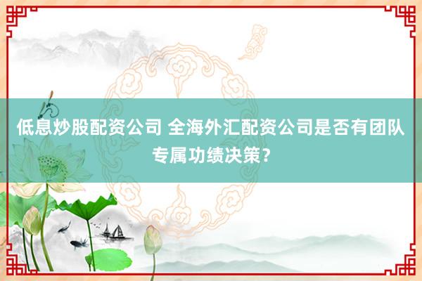 低息炒股配资公司 全海外汇配资公司是否有团队专属功绩决策？