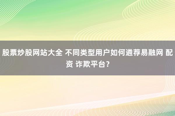 股票炒股网站大全 不同类型用户如何遴荐易融网 配资 诈欺平台？
