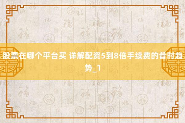 股票在哪个平台买 详解配资5到8倍手续费的昔时趋势_1