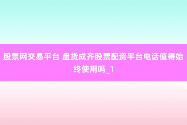 股票网交易平台 盘货成齐股票配资平台电话值得始终使用吗_1