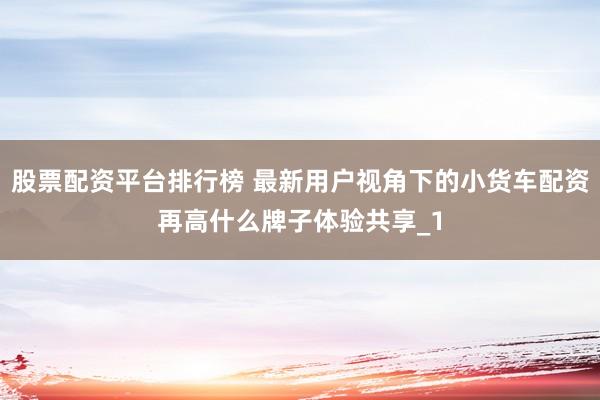 股票配资平台排行榜 最新用户视角下的小货车配资再高什么牌子体验共享_1