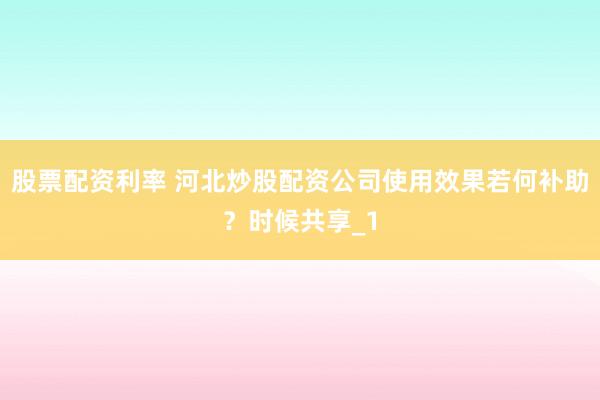 股票配资利率 河北炒股配资公司使用效果若何补助？时候共享_1