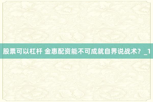 股票可以杠杆 金惠配资能不可成就自界说战术？_1