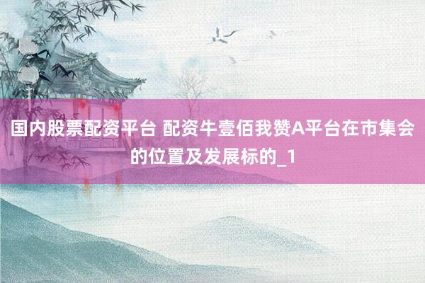 国内股票配资平台 配资牛壹佰我赞A平台在市集会的位置及发展标的_1