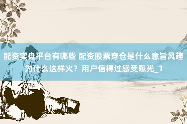 配资实盘平台有哪些 配资股票穿仓是什么意旨风趣为什么这样火？用户信得过感受曝光_1