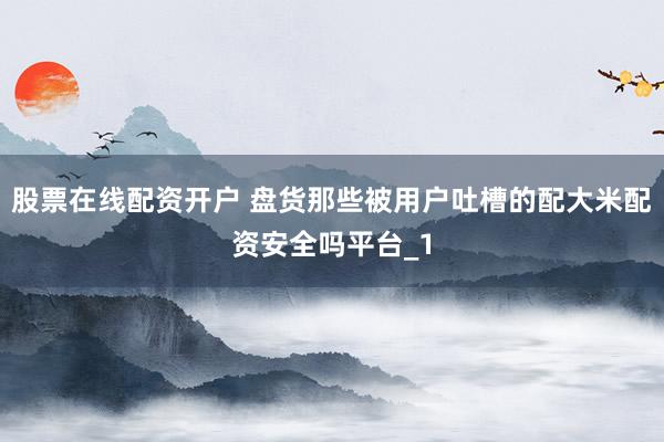 股票在线配资开户 盘货那些被用户吐槽的配大米配资安全吗平台_1