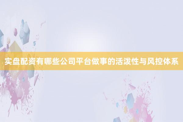 实盘配资有哪些公司平台做事的活泼性与风控体系