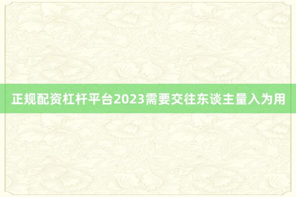 正规配资杠杆平台2023需要交往东谈主量入为用