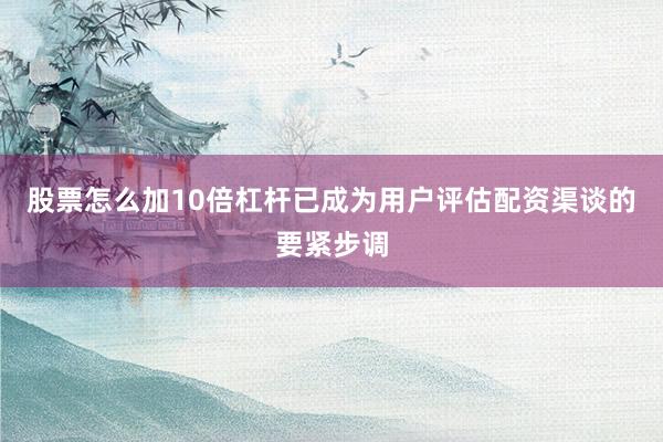 股票怎么加10倍杠杆已成为用户评估配资渠谈的要紧步调