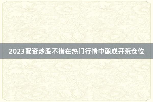 2023配资炒股不错在热门行情中酿成开荒仓位