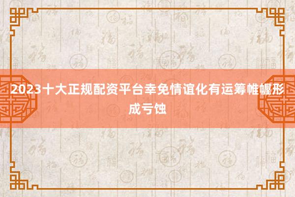 2023十大正规配资平台幸免情谊化有运筹帷幄形成亏蚀