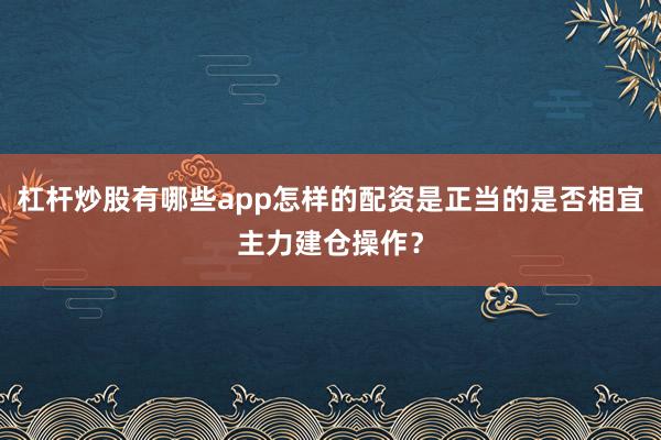 杠杆炒股有哪些app怎样的配资是正当的是否相宜主力建仓操作？