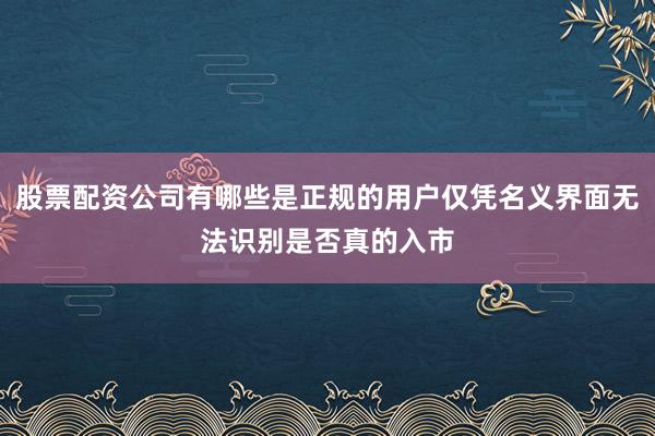股票配资公司有哪些是正规的用户仅凭名义界面无法识别是否真的入市