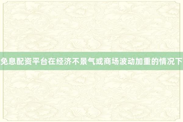 免息配资平台在经济不景气或商场波动加重的情况下