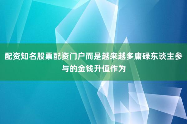 配资知名股票配资门户而是越来越多庸碌东谈主参与的金钱升值作为