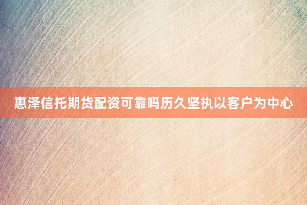 惠泽信托期货配资可靠吗历久坚执以客户为中心
