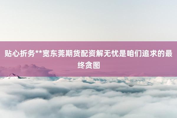 贴心折务**宽东莞期货配资解无忧是咱们追求的最终贪图