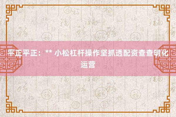 平正平正：** 小松杠杆操作坚抓透配资查查明化运营