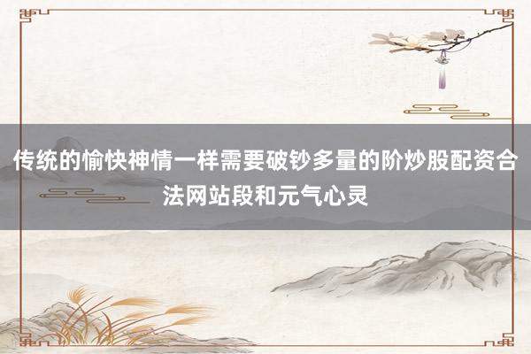 传统的愉快神情一样需要破钞多量的阶炒股配资合法网站段和元气心灵