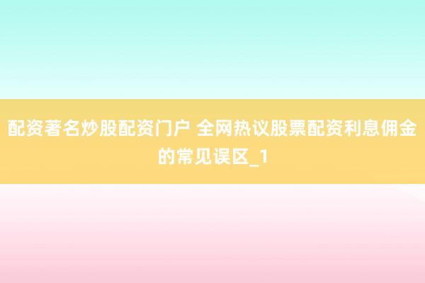 配资著名炒股配资门户 全网热议股票配资利息佣金的常见误区_1