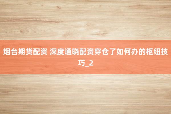 烟台期货配资 深度通晓配资穿仓了如何办的枢纽技巧_2