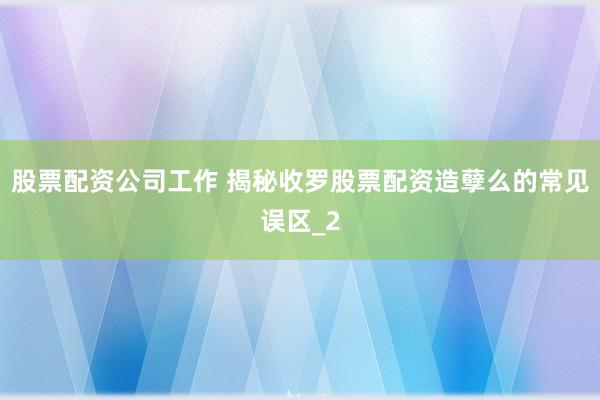 股票配资公司工作 揭秘收罗股票配资造孽么的常见误区_2