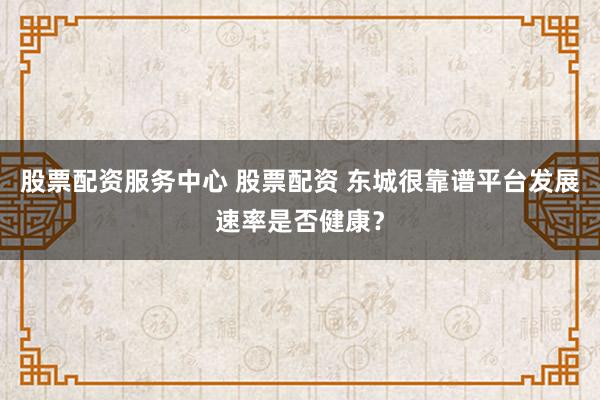 股票配资服务中心 股票配资 东城很靠谱平台发展速率是否健康？