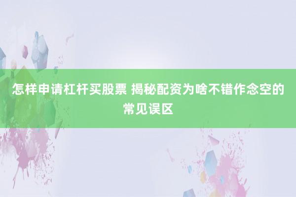 怎样申请杠杆买股票 揭秘配资为啥不错作念空的常见误区