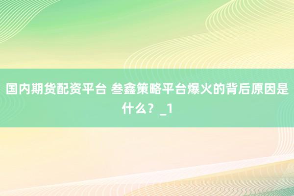 国内期货配资平台 叁鑫策略平台爆火的背后原因是什么？_1