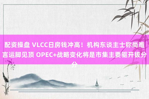 配资操盘 VLCC日房钱冲高！机构东谈主士称尚难言运脚见顶 OPEC+战略变化将是市集主要驱开拔分