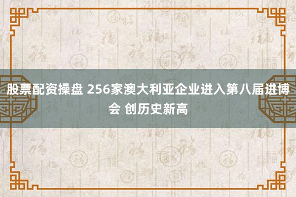 股票配资操盘 256家澳大利亚企业进入第八届进博会 创历史新高