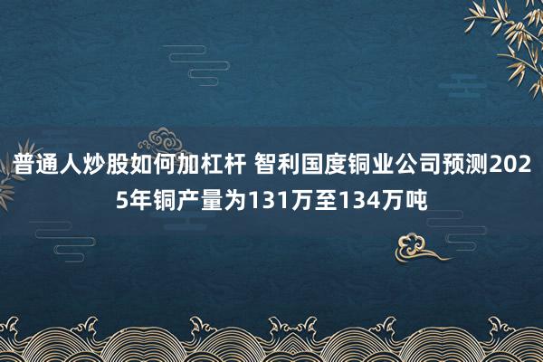 普通人炒股如何加杠杆 智利国度铜业公司预测2025年铜产量为131万至134万吨