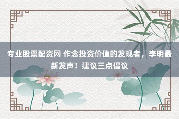 专业股票配资网 作念投资价值的发现者，李明最新发声！建议三点倡议
