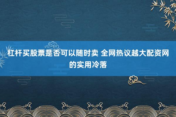 杠杆买股票是否可以随时卖 全网热议越大配资网的实用冷落