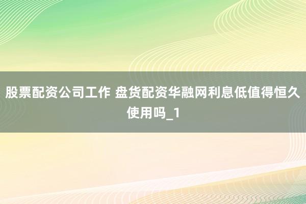股票配资公司工作 盘货配资华融网利息低值得恒久使用吗_1