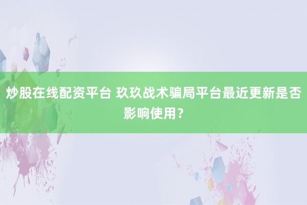 炒股在线配资平台 玖玖战术骗局平台最近更新是否影响使用？
