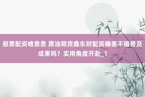 股票配资啥意思 原油期货鑫东财配资确凿不错普及成果吗？实用角度开赴_1