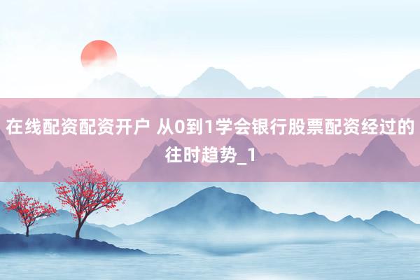 在线配资配资开户 从0到1学会银行股票配资经过的往时趋势_1