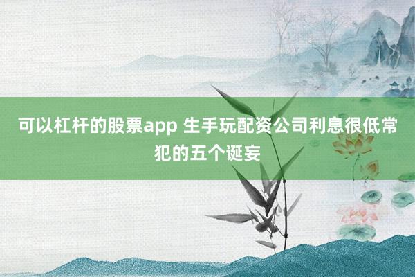 可以杠杆的股票app 生手玩配资公司利息很低常犯的五个诞妄