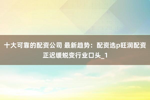 十大可靠的配资公司 最新趋势：配资选p旺润配资正迟缓蜕变行业口头_1