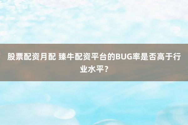 股票配资月配 臻牛配资平台的BUG率是否高于行业水平？